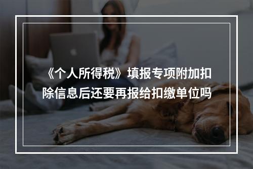 《个人所得税》填报专项附加扣除信息后还要再报给扣缴单位吗