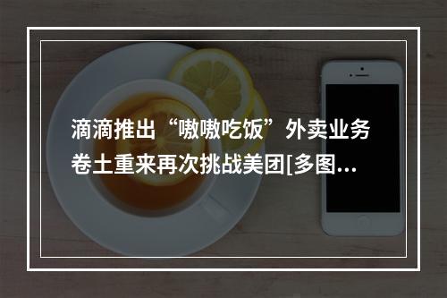 滴滴推出“嗷嗷吃饭”外卖业务 卷土重来再次挑战美团[多图]