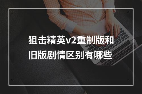 狙击精英v2重制版和旧版剧情区别有哪些