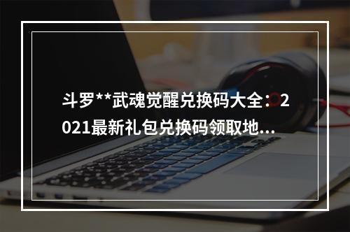 斗罗**武魂觉醒兑换码大全：2021最新礼包兑换码领取地址[多图]