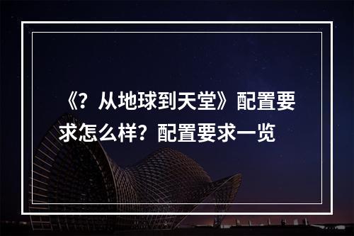 《？从地球到天堂》配置要求怎么样？配置要求一览