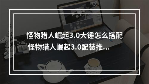 怪物猎人崛起3.0大锤怎么搭配 怪物猎人崛起3.0配装推荐