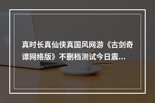 真时长真仙侠真国风网游《古剑奇谭网络版》不删档测试今日震撼开启