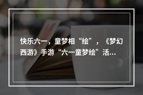 快乐六一，童梦相“绘”，《梦幻西游》手游“六一童梦绘”活动萌趣来袭！