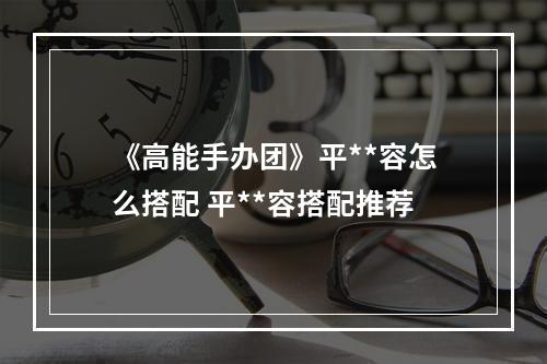 《高能手办团》平**容怎么搭配 平**容搭配推荐