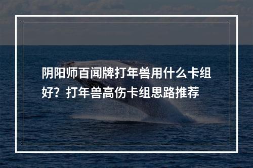 阴阳师百闻牌打年兽用什么卡组好？打年兽高伤卡组思路推荐