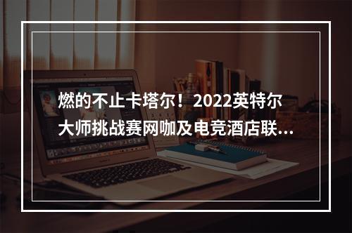 燃的不止卡塔尔！2022英特尔大师挑战赛网咖及电竞酒店联赛燃情谢幕