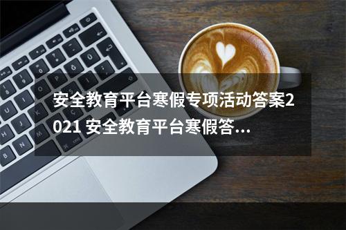 安全教育平台寒假专项活动答案2021 安全教育平台寒假答题答案汇总2021