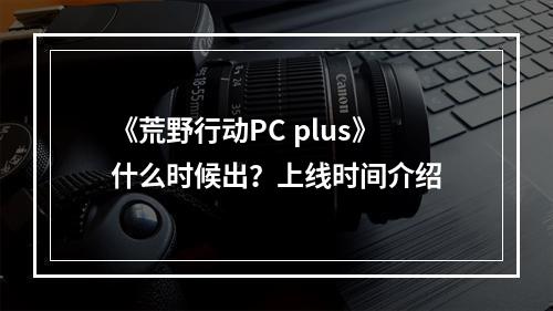 《荒野行动PC plus》什么时候出？上线时间介绍