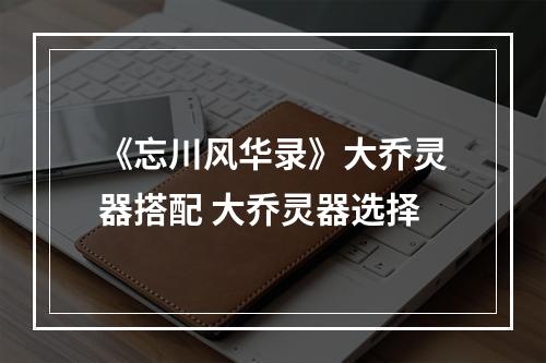 《忘川风华录》大乔灵器搭配 大乔灵器选择