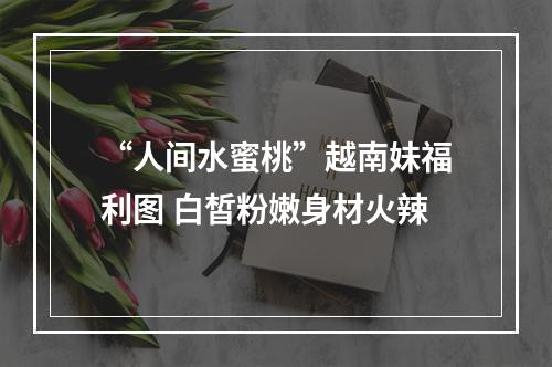 “人间水蜜桃”越南妹福利图 白皙粉嫩身材火辣