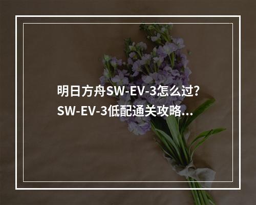 明日方舟SW-EV-3怎么过？SW-EV-3低配通关攻略[视频][多图]