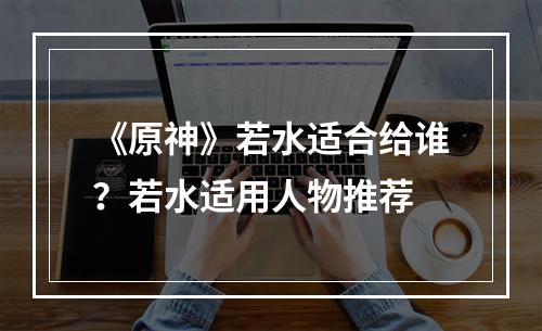 《原神》若水适合给谁？若水适用人物推荐