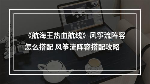 《航海王热血航线》风筝流阵容怎么搭配 风筝流阵容搭配攻略