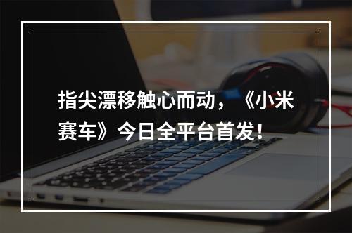 指尖漂移触心而动，《小米赛车》今日全平台首发！