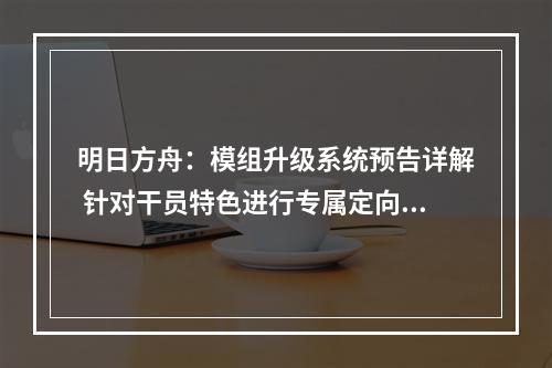 明日方舟：模组升级系统预告详解 针对干员特色进行专属定向强化