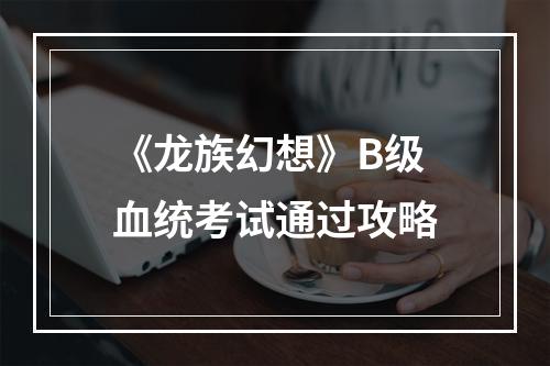 《龙族幻想》B级血统考试通过攻略