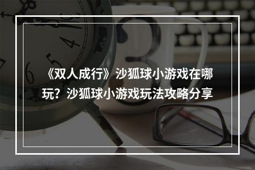 《双人成行》沙狐球小游戏在哪玩？沙狐球小游戏玩法攻略分享