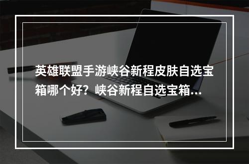 英雄联盟手游峡谷新程皮肤自选宝箱哪个好？峡谷新程自选宝箱选择推荐[多图]