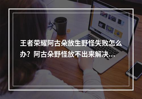 王者荣耀阿古朵放生野怪失败怎么办？阿古朵野怪放不出来解决方法[多图]