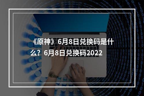 《原神》6月8日兑换码是什么？6月8日兑换码2022