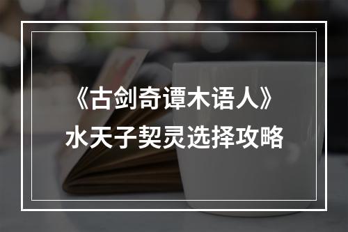 《古剑奇谭木语人》水天子契灵选择攻略