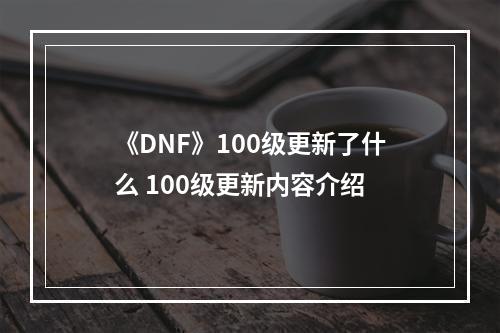 《DNF》100级更新了什么 100级更新内容介绍