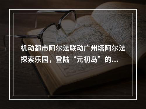 机动都市阿尔法联动广州塔阿尔法探索乐园，登陆“元初岛”的浮空美梦帮你圆了！