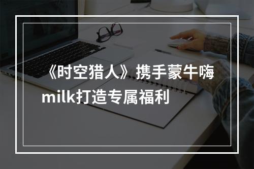 《时空猎人》携手蒙牛嗨milk打造专属福利