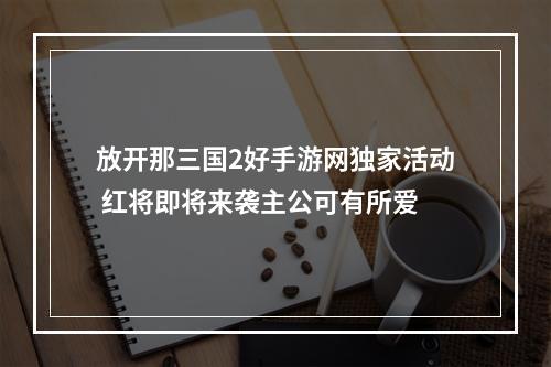 放开那三国2好手游网独家活动 红将即将来袭主公可有所爱