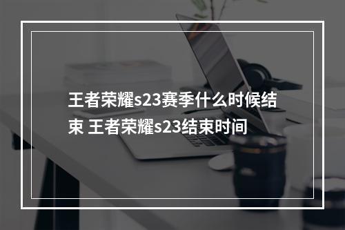 王者荣耀s23赛季什么时候结束 王者荣耀s23结束时间