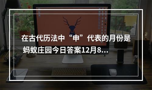 在古代历法中“申”代表的月份是 蚂蚁庄园今日答案12月8日