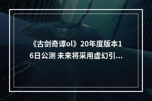 《古剑奇谭ol》20年度版本16日公测 未来将采用虚幻引擎