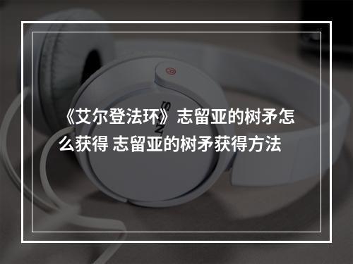 《艾尔登法环》志留亚的树矛怎么获得 志留亚的树矛获得方法