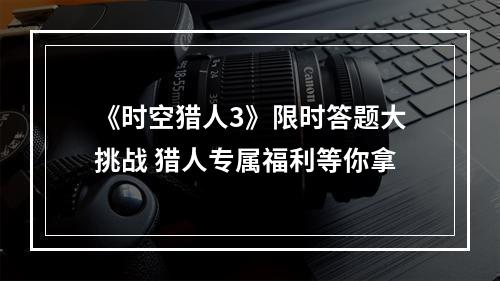 《时空猎人3》限时答题大挑战 猎人专属福利等你拿