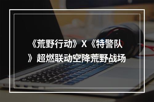 《荒野行动》X《特警队》超燃联动空降荒野战场