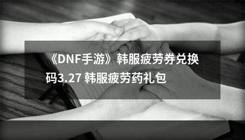 《DNF手游》韩服疲劳券兑换码3.27 韩服疲劳药礼包