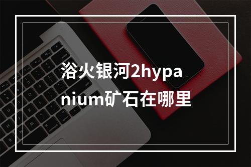 浴火银河2hypanium矿石在哪里