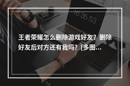 王者荣耀怎么删除游戏好友？删除好友后对方还有我吗？[多图]