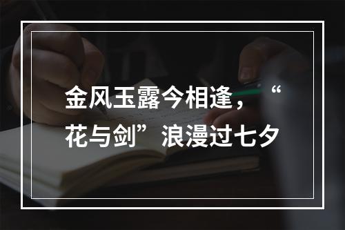 金风玉露今相逢，“花与剑”浪漫过七夕