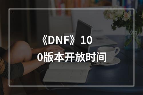 《DNF》100版本开放时间