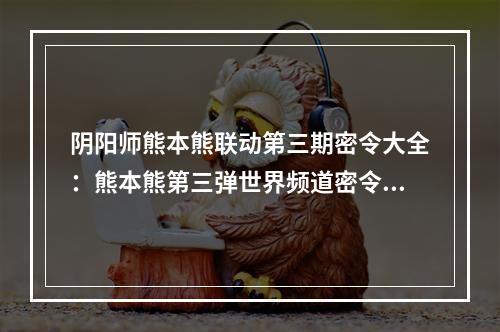 阴阳师熊本熊联动第三期密令大全：熊本熊第三弹世界频道密令分享[多图]