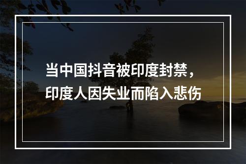 当中国抖音被印度封禁，印度人因失业而陷入悲伤