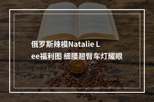 俄罗斯辣模Natalie Lee福利图 细腰翘臀车灯耀眼