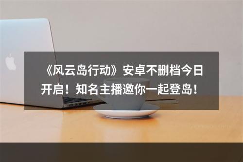 《风云岛行动》安卓不删档今日开启！知名主播邀你一起登岛！