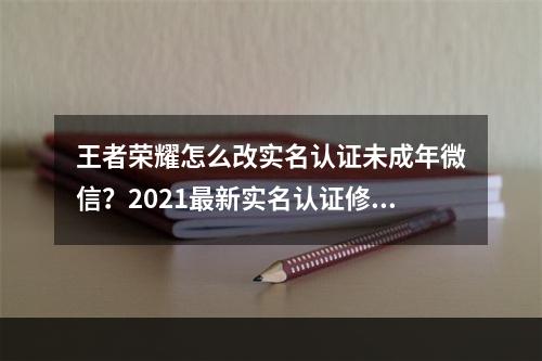 王者荣耀怎么改实名认证未成年微信？2021最新实名认证修改流程[多图]