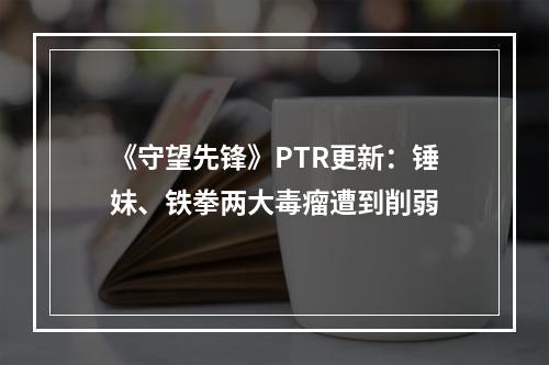 《守望先锋》PTR更新：锤妹、铁拳两大毒瘤遭到削弱