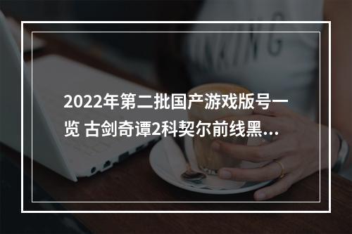 2022年第二批国产游戏版号一览 古剑奇谭2科契尔前线黑猫奇闻社过审