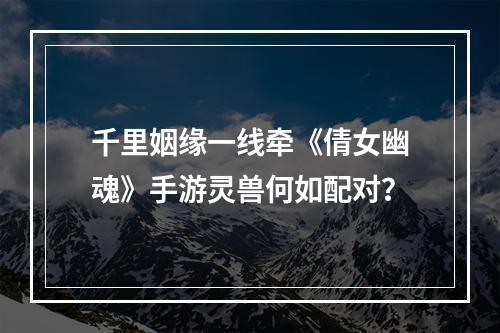 千里姻缘一线牵《倩女幽魂》手游灵兽何如配对？