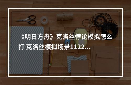 《明日方舟》克洛丝悖论模拟怎么打 克洛丝模拟场景1122K打法攻略